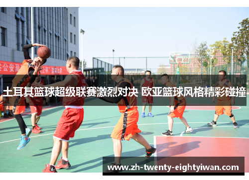 土耳其篮球超级联赛激烈对决 欧亚篮球风格精彩碰撞