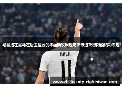 马塞洛在皇马左后卫位置的华丽助攻展现与突破进攻极限的精彩表现